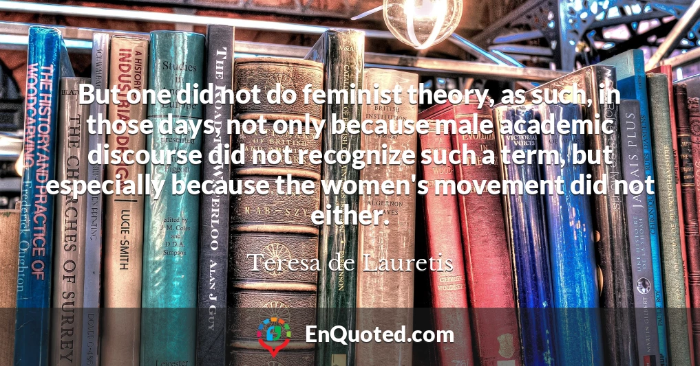 But one did not do feminist theory, as such, in those days, not only because male academic discourse did not recognize such a term, but especially because the women's movement did not either.