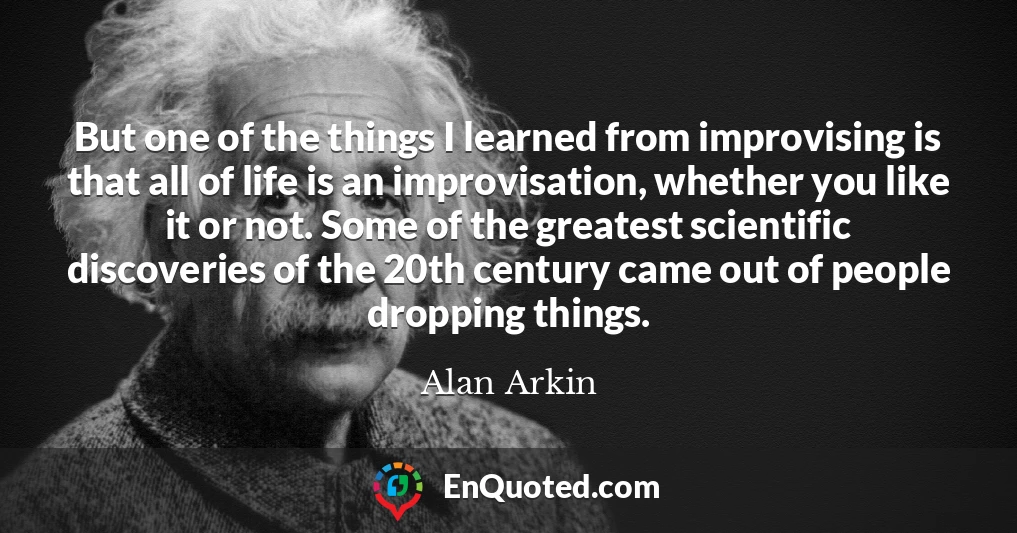 But one of the things I learned from improvising is that all of life is an improvisation, whether you like it or not. Some of the greatest scientific discoveries of the 20th century came out of people dropping things.
