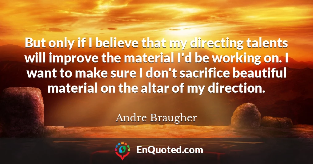 But only if I believe that my directing talents will improve the material I'd be working on. I want to make sure I don't sacrifice beautiful material on the altar of my direction.