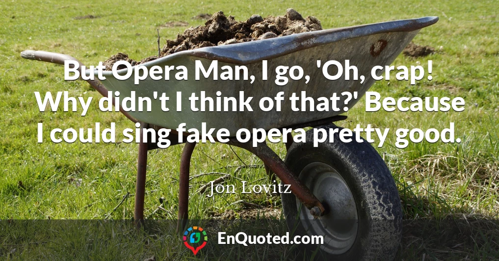 But Opera Man, I go, 'Oh, crap! Why didn't I think of that?' Because I could sing fake opera pretty good.