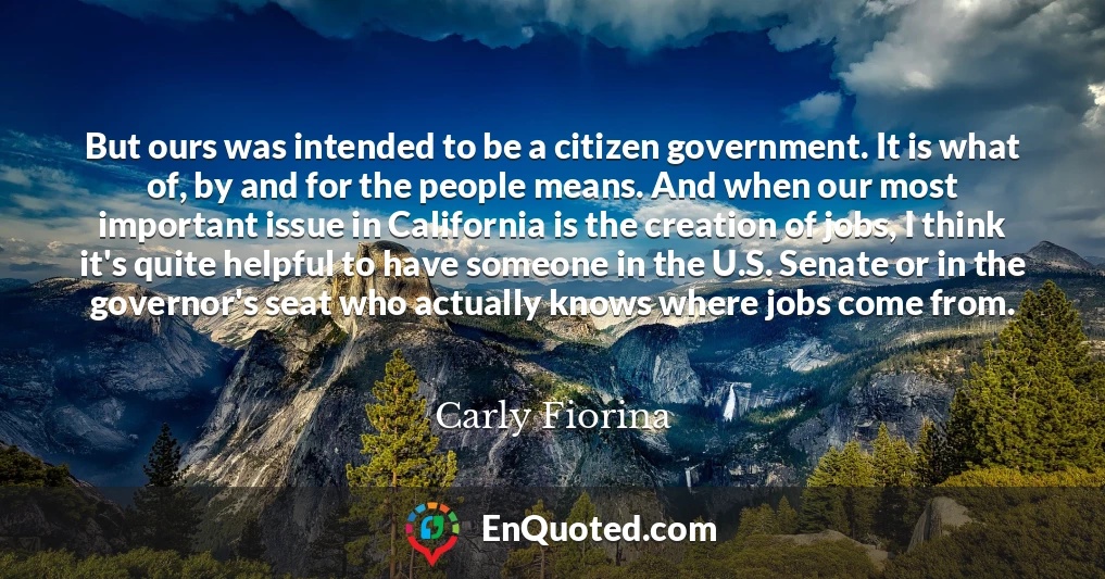 But ours was intended to be a citizen government. It is what of, by and for the people means. And when our most important issue in California is the creation of jobs, I think it's quite helpful to have someone in the U.S. Senate or in the governor's seat who actually knows where jobs come from.