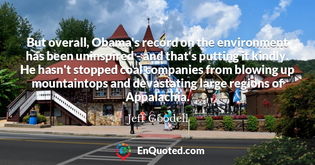 But overall, Obama's record on the environment has been uninspired - and that's putting it kindly. He hasn't stopped coal companies from blowing up mountaintops and devastating large regions of Appalachia.