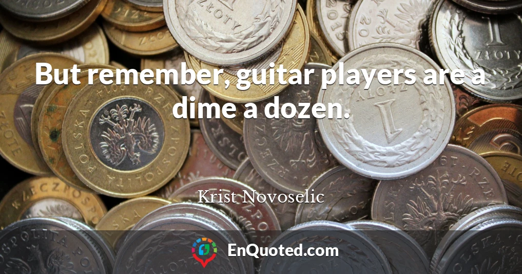 But remember, guitar players are a dime a dozen.