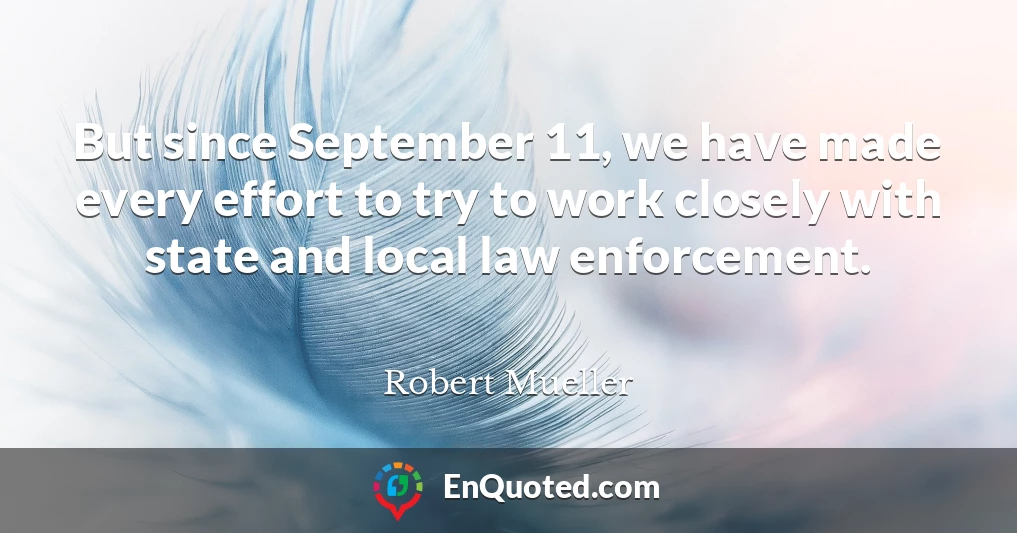 But since September 11, we have made every effort to try to work closely with state and local law enforcement.