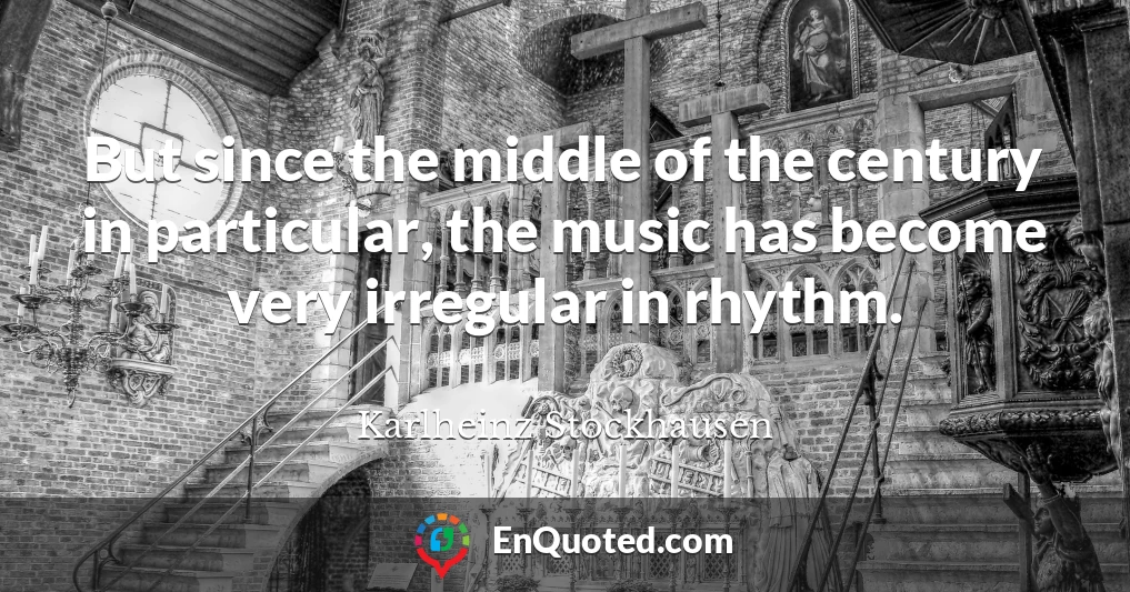 But since the middle of the century in particular, the music has become very irregular in rhythm.