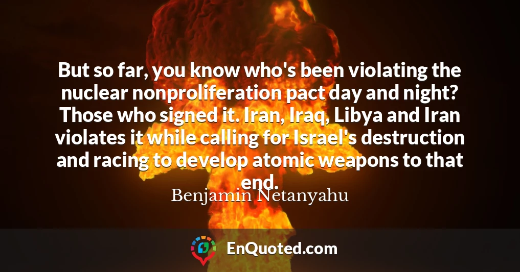 But so far, you know who's been violating the nuclear nonproliferation pact day and night? Those who signed it. Iran, Iraq, Libya and Iran violates it while calling for Israel's destruction and racing to develop atomic weapons to that end.