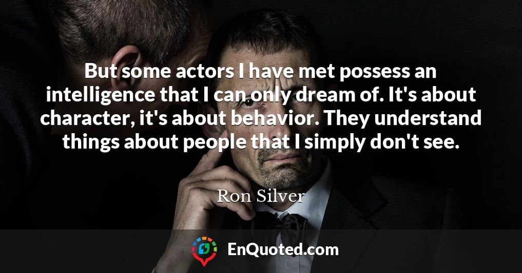 But some actors I have met possess an intelligence that I can only dream of. It's about character, it's about behavior. They understand things about people that I simply don't see.