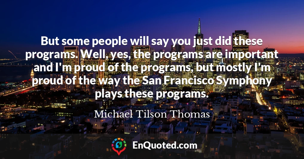 But some people will say you just did these programs. Well, yes, the programs are important and I'm proud of the programs, but mostly I'm proud of the way the San Francisco Symphony plays these programs.