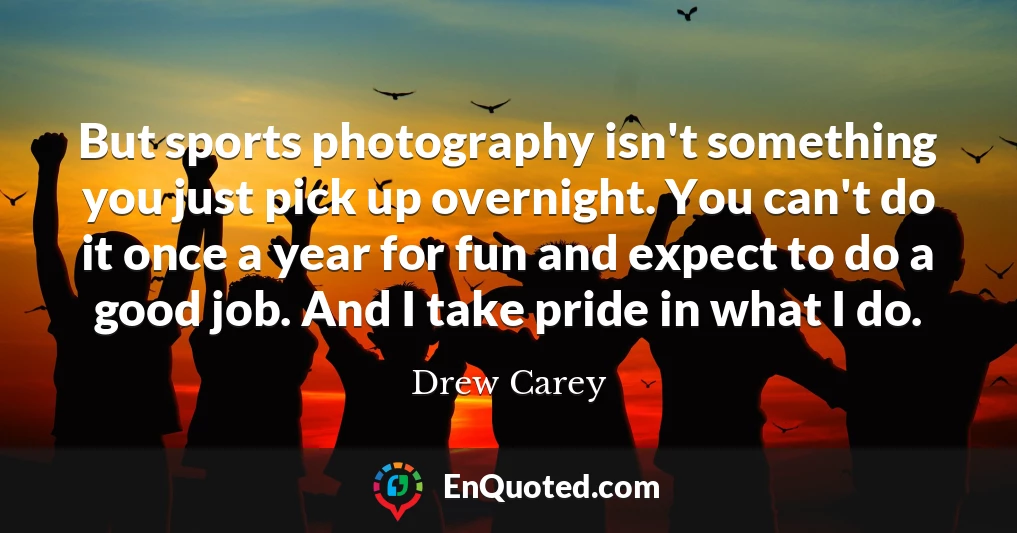 But sports photography isn't something you just pick up overnight. You can't do it once a year for fun and expect to do a good job. And I take pride in what I do.