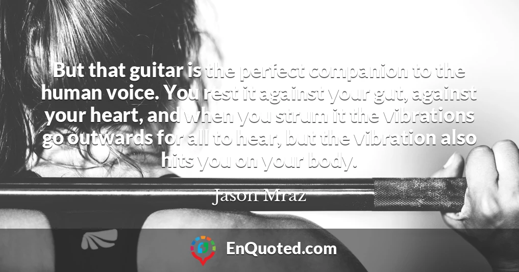 But that guitar is the perfect companion to the human voice. You rest it against your gut, against your heart, and when you strum it the vibrations go outwards for all to hear, but the vibration also hits you on your body.