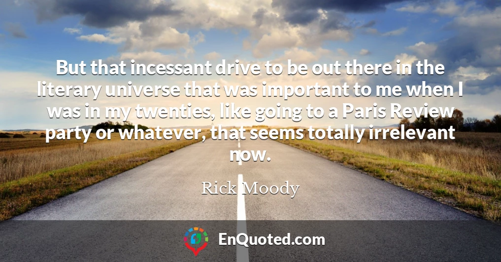 But that incessant drive to be out there in the literary universe that was important to me when I was in my twenties, like going to a Paris Review party or whatever, that seems totally irrelevant now.