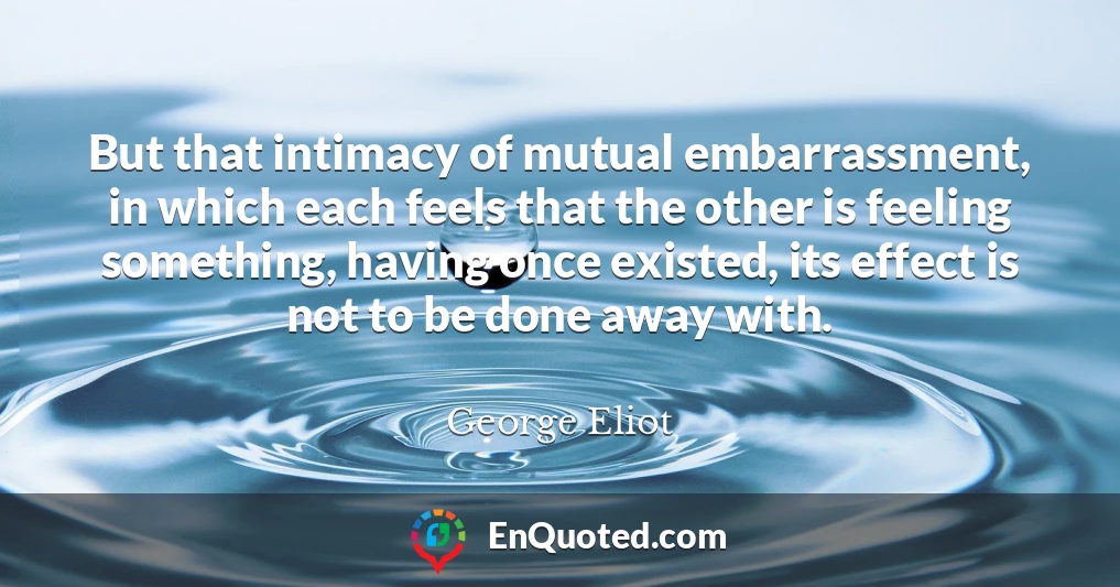 But that intimacy of mutual embarrassment, in which each feels that the other is feeling something, having once existed, its effect is not to be done away with.