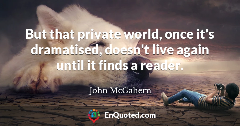 But that private world, once it's dramatised, doesn't live again until it finds a reader.