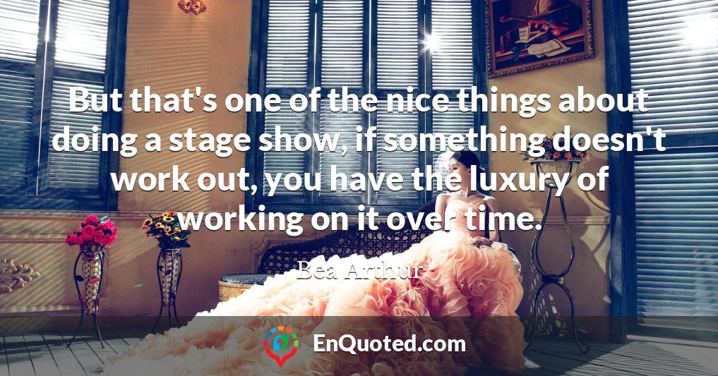 But that's one of the nice things about doing a stage show, if something doesn't work out, you have the luxury of working on it over time.