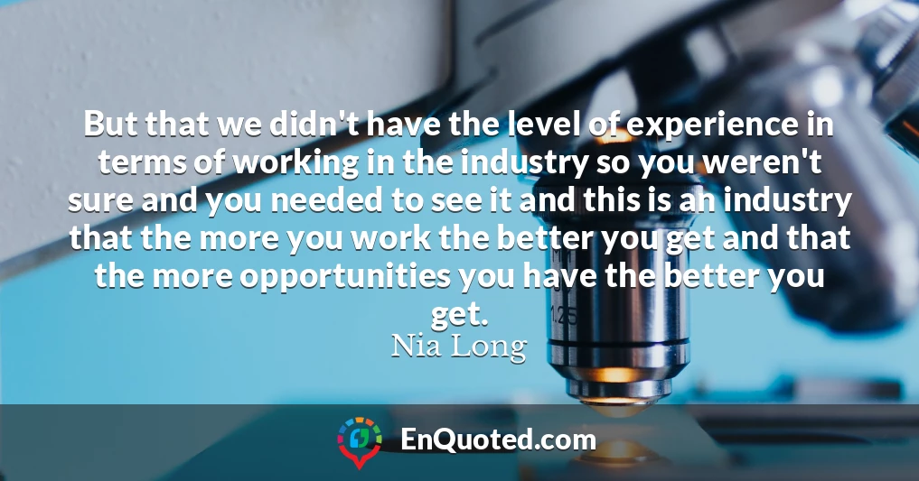 But that we didn't have the level of experience in terms of working in the industry so you weren't sure and you needed to see it and this is an industry that the more you work the better you get and that the more opportunities you have the better you get.