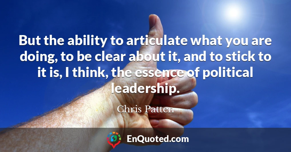 But the ability to articulate what you are doing, to be clear about it, and to stick to it is, I think, the essence of political leadership.