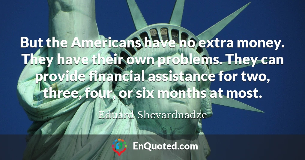 But the Americans have no extra money. They have their own problems. They can provide financial assistance for two, three, four, or six months at most.