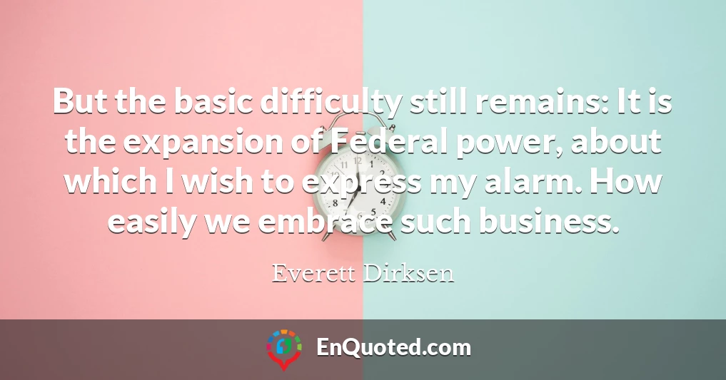 But the basic difficulty still remains: It is the expansion of Federal power, about which I wish to express my alarm. How easily we embrace such business.