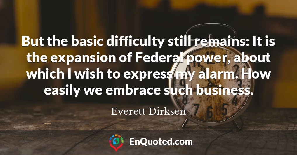 But the basic difficulty still remains: It is the expansion of Federal power, about which I wish to express my alarm. How easily we embrace such business.