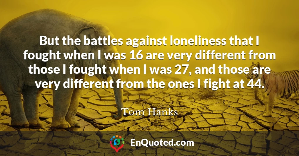 But the battles against loneliness that I fought when I was 16 are very different from those I fought when I was 27, and those are very different from the ones I fight at 44.