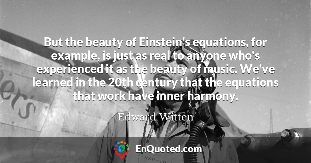 But the beauty of Einstein's equations, for example, is just as real to anyone who's experienced it as the beauty of music. We've learned in the 20th century that the equations that work have inner harmony.