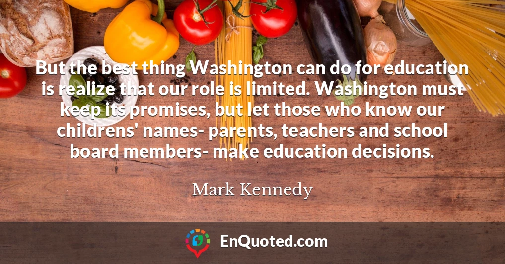 But the best thing Washington can do for education is realize that our role is limited. Washington must keep its promises, but let those who know our childrens' names- parents, teachers and school board members- make education decisions.