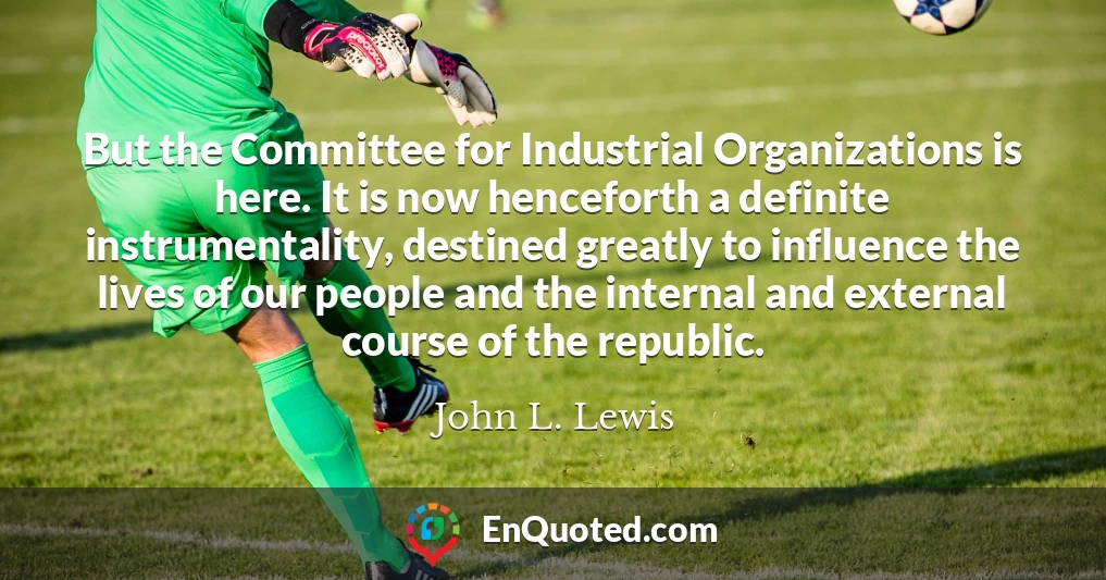 But the Committee for Industrial Organizations is here. It is now henceforth a definite instrumentality, destined greatly to influence the lives of our people and the internal and external course of the republic.