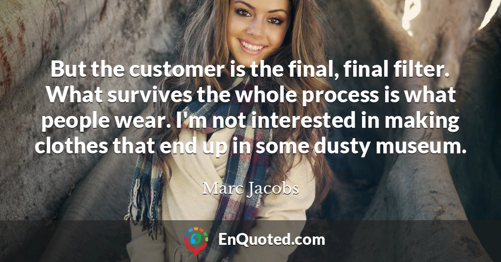 But the customer is the final, final filter. What survives the whole process is what people wear. I'm not interested in making clothes that end up in some dusty museum.
