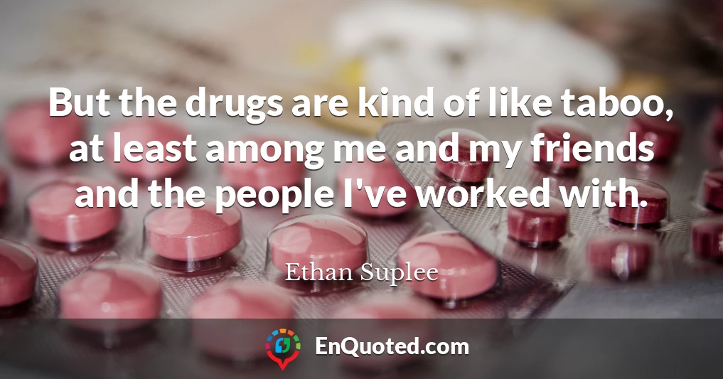But the drugs are kind of like taboo, at least among me and my friends and the people I've worked with.