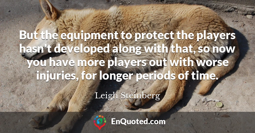 But the equipment to protect the players hasn't developed along with that, so now you have more players out with worse injuries, for longer periods of time.