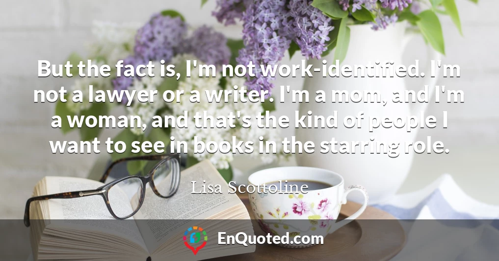 But the fact is, I'm not work-identified. I'm not a lawyer or a writer. I'm a mom, and I'm a woman, and that's the kind of people I want to see in books in the starring role.