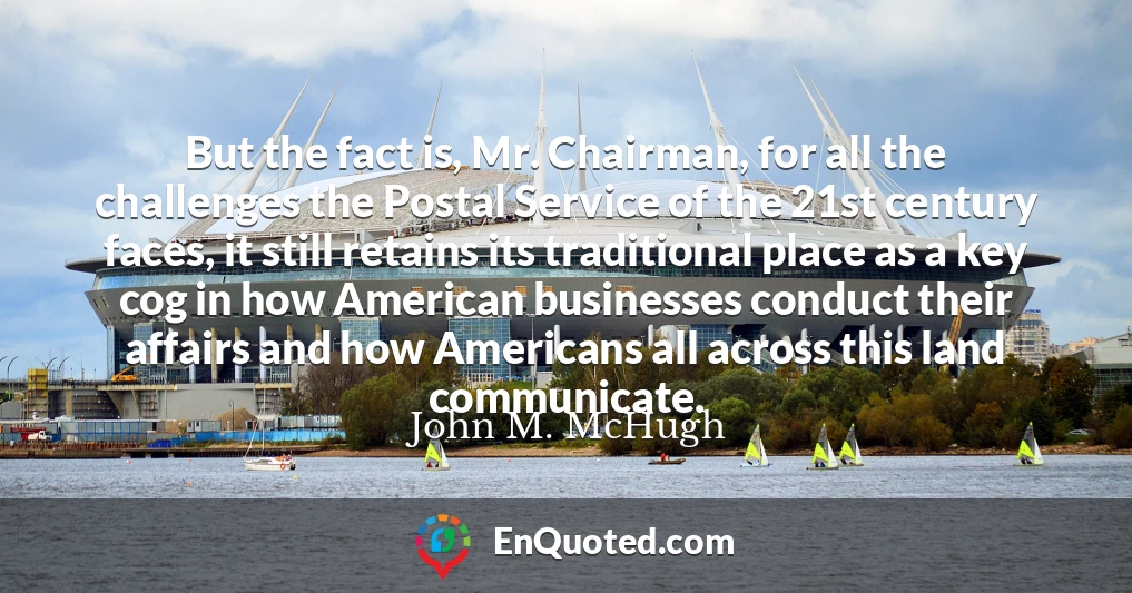 But the fact is, Mr. Chairman, for all the challenges the Postal Service of the 21st century faces, it still retains its traditional place as a key cog in how American businesses conduct their affairs and how Americans all across this land communicate.