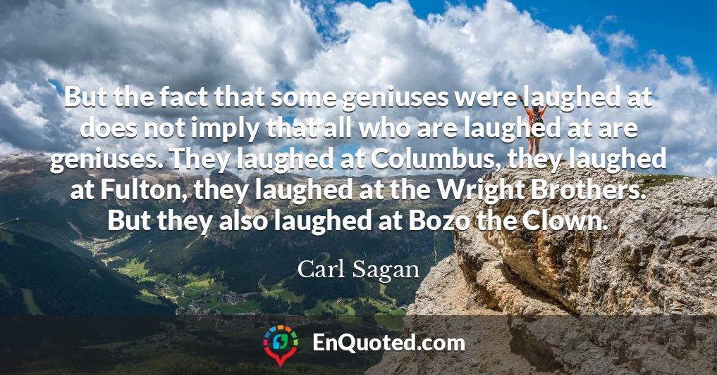 But the fact that some geniuses were laughed at does not imply that all who are laughed at are geniuses. They laughed at Columbus, they laughed at Fulton, they laughed at the Wright Brothers. But they also laughed at Bozo the Clown.