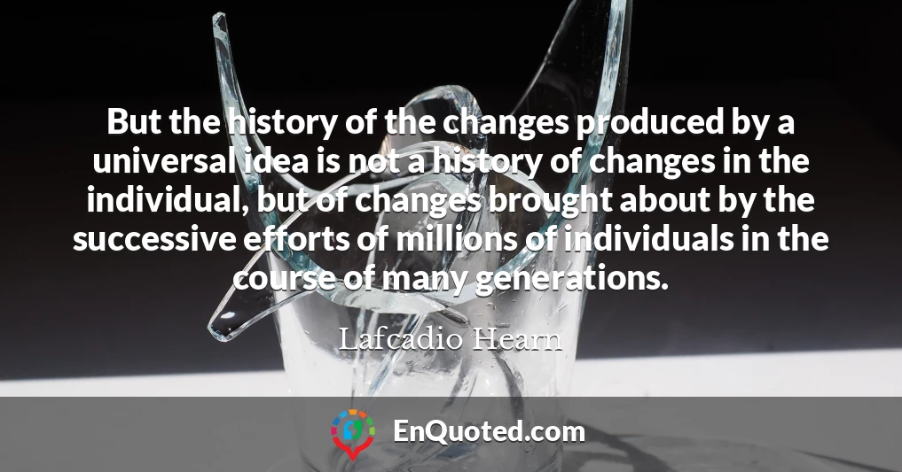 But the history of the changes produced by a universal idea is not a history of changes in the individual, but of changes brought about by the successive efforts of millions of individuals in the course of many generations.