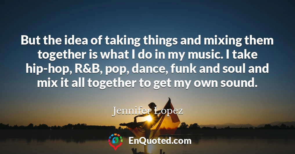 But the idea of taking things and mixing them together is what I do in my music. I take hip-hop, R&B, pop, dance, funk and soul and mix it all together to get my own sound.