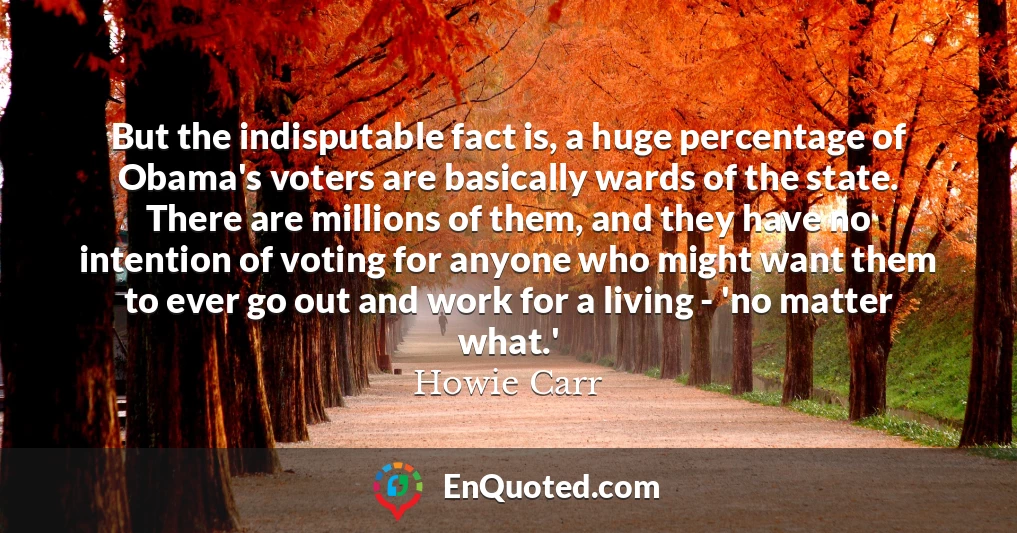 But the indisputable fact is, a huge percentage of Obama's voters are basically wards of the state. There are millions of them, and they have no intention of voting for anyone who might want them to ever go out and work for a living - 'no matter what.'