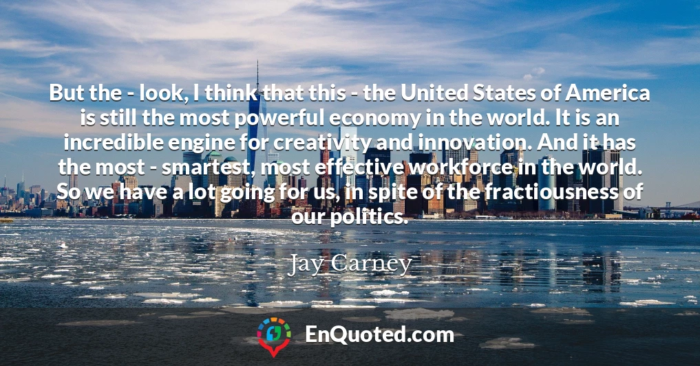 But the - look, I think that this - the United States of America is still the most powerful economy in the world. It is an incredible engine for creativity and innovation. And it has the most - smartest, most effective workforce in the world. So we have a lot going for us, in spite of the fractiousness of our politics.