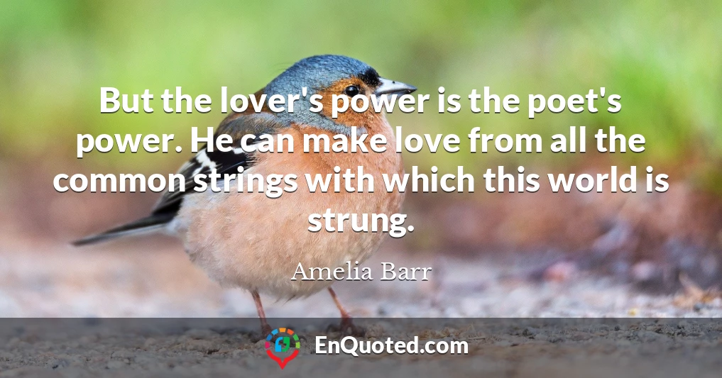 But the lover's power is the poet's power. He can make love from all the common strings with which this world is strung.
