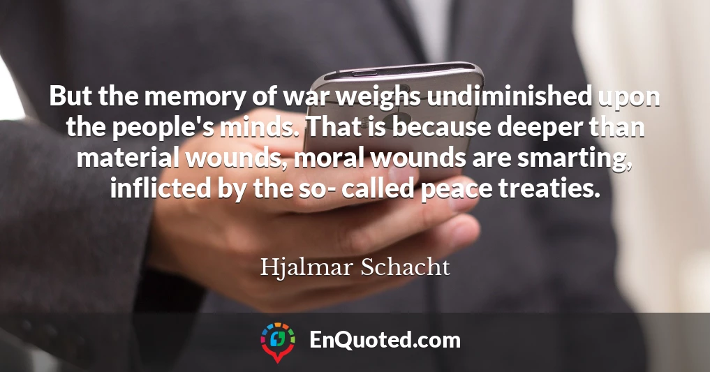 But the memory of war weighs undiminished upon the people's minds. That is because deeper than material wounds, moral wounds are smarting, inflicted by the so- called peace treaties.