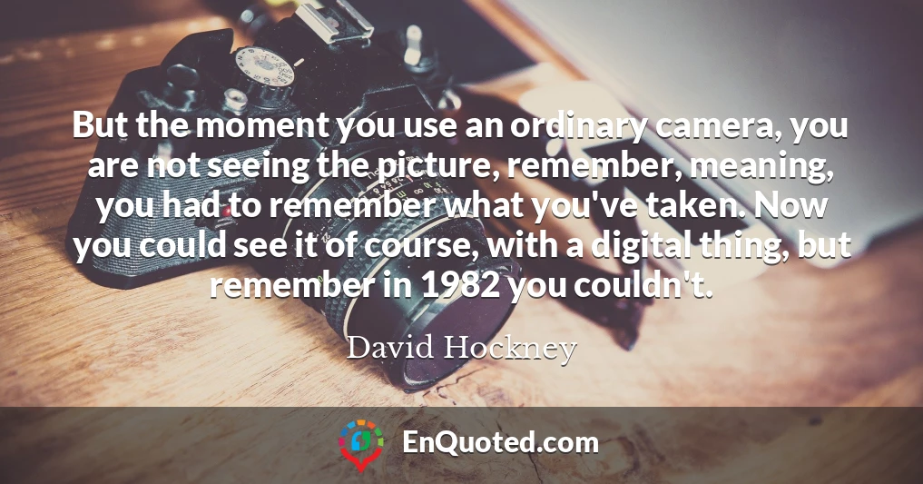 But the moment you use an ordinary camera, you are not seeing the picture, remember, meaning, you had to remember what you've taken. Now you could see it of course, with a digital thing, but remember in 1982 you couldn't.