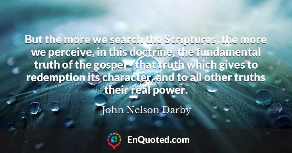 But the more we search the Scriptures, the more we perceive, in this doctrine, the fundamental truth of the gospel - that truth which gives to redemption its character, and to all other truths their real power.