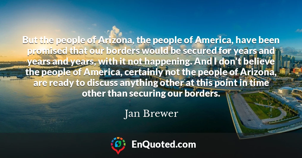 But the people of Arizona, the people of America, have been promised that our borders would be secured for years and years and years, with it not happening. And I don't believe the people of America, certainly not the people of Arizona, are ready to discuss anything other at this point in time other than securing our borders.