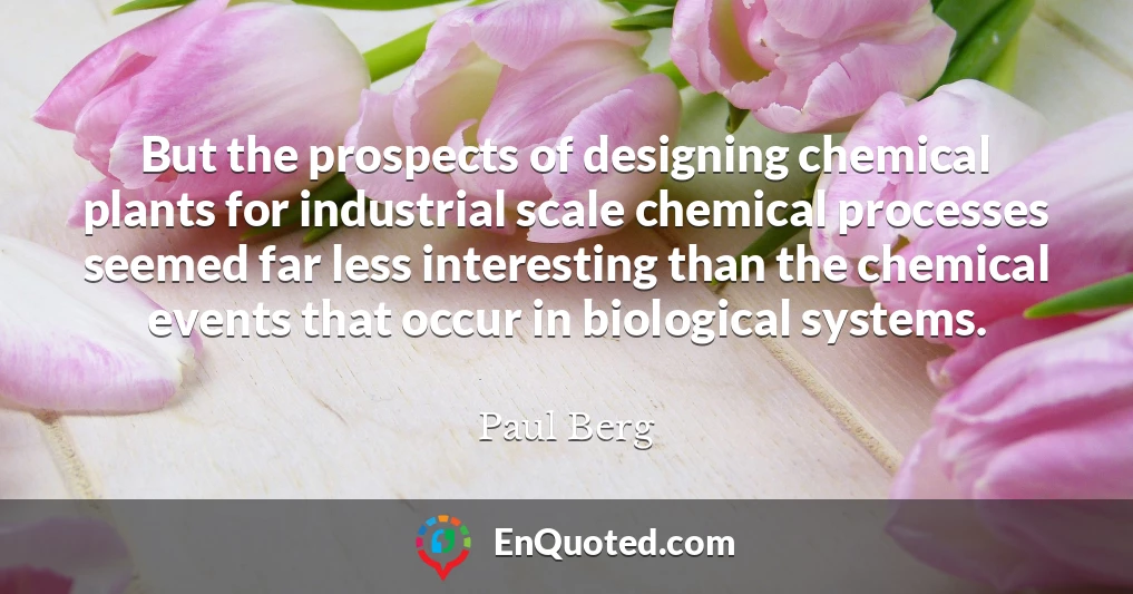But the prospects of designing chemical plants for industrial scale chemical processes seemed far less interesting than the chemical events that occur in biological systems.