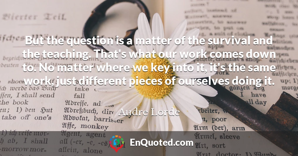 But the question is a matter of the survival and the teaching. That's what our work comes down to. No matter where we key into it, it's the same work, just different pieces of ourselves doing it.