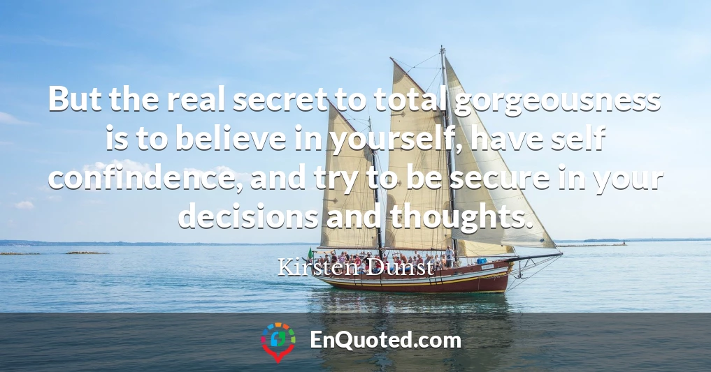 But the real secret to total gorgeousness is to believe in yourself, have self confindence, and try to be secure in your decisions and thoughts.