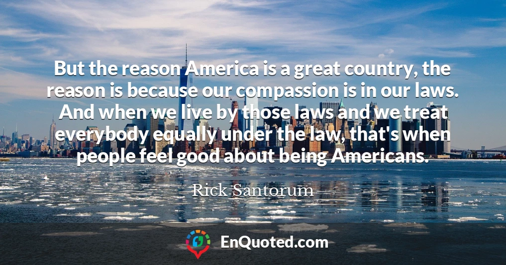 But the reason America is a great country, the reason is because our compassion is in our laws. And when we live by those laws and we treat everybody equally under the law, that's when people feel good about being Americans.