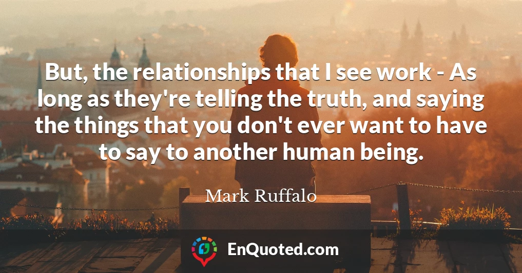 But, the relationships that I see work - As long as they're telling the truth, and saying the things that you don't ever want to have to say to another human being.