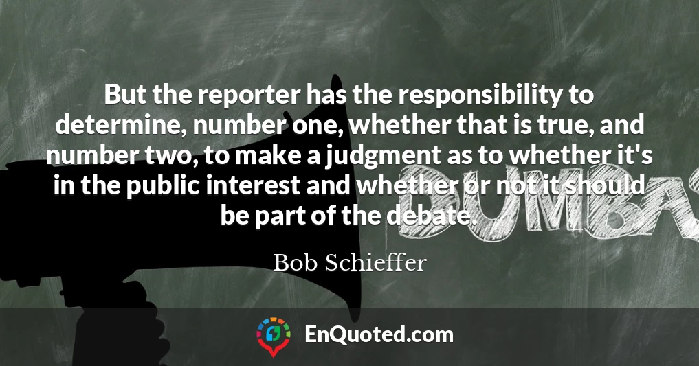 But the reporter has the responsibility to determine, number one, whether that is true, and number two, to make a judgment as to whether it's in the public interest and whether or not it should be part of the debate.