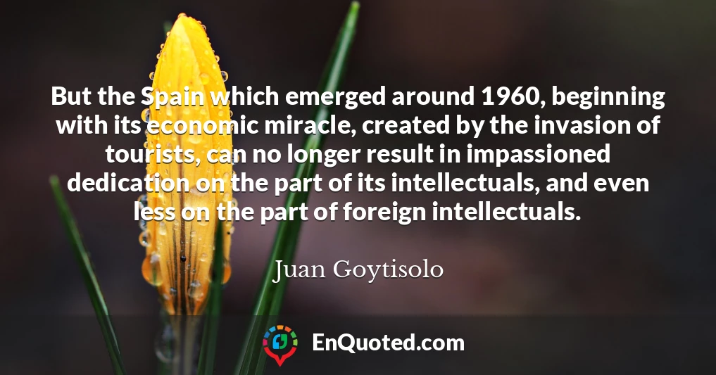 But the Spain which emerged around 1960, beginning with its economic miracle, created by the invasion of tourists, can no longer result in impassioned dedication on the part of its intellectuals, and even less on the part of foreign intellectuals.