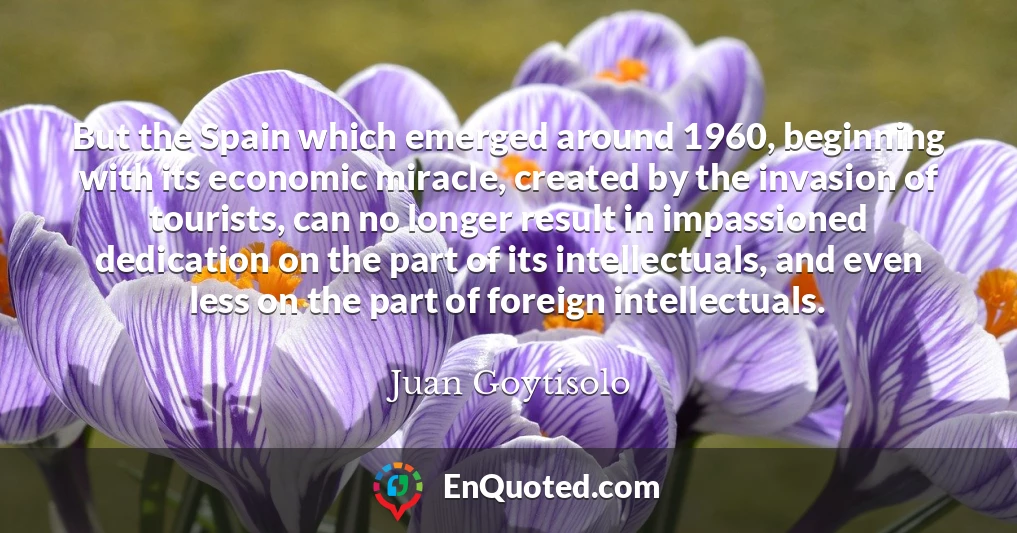 But the Spain which emerged around 1960, beginning with its economic miracle, created by the invasion of tourists, can no longer result in impassioned dedication on the part of its intellectuals, and even less on the part of foreign intellectuals.